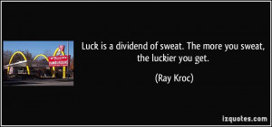 ... dividend of sweat. The more you sweat, the luckier you get. - Ray Kroc