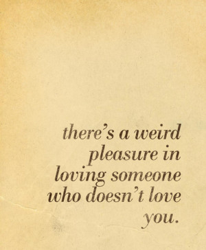 ... :There’s a weird pleasure in loving someone who doesn’t love you