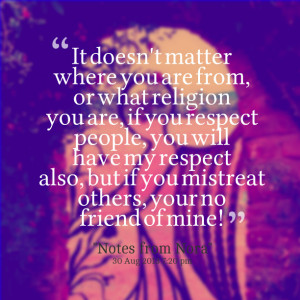 ... you respect people, you will have my respect also, but if you mistreat