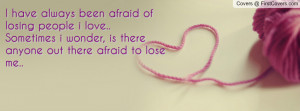 have always been afraid of losing people i love..Sometimes i wonder ...