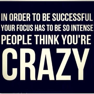 ... successful your focus has to be so intens, people think you're CRAZY