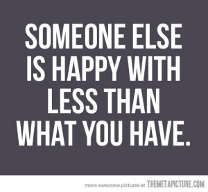 ... - Being Happy - Someone else is happy with less than what you have