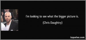 looking to see what the bigger picture is. - Chris Daughtry