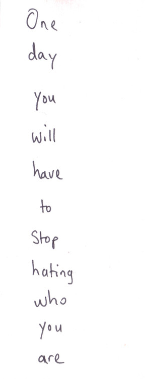 One day you will have to stop hating who you are.