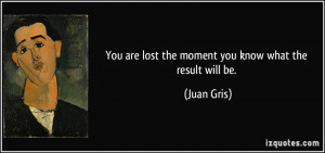 You are lost the moment you know what the result will be. - Juan Gris