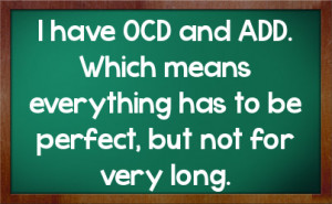have OCD and ADD. Which means everything has to be perfect, but not ...