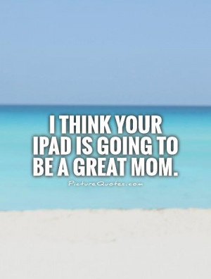 think your iPad is going to be a great mom. Picture Quote #1