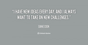 ... new ideas every day, and I always want to take on new challenges