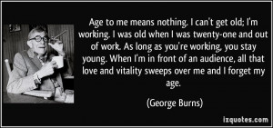 Age to me means nothing. I can't get old; I'm working. I was old when ...