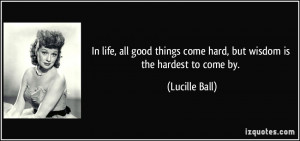 ... things come hard, but wisdom is the hardest to come by. - Lucille Ball