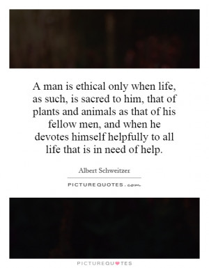 man is ethical only when life, as such, is sacred to him, that of ...