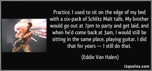 Practice. I used to sit on the edge of my bed with a six-pack of ...