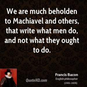 We are much beholden to Machiavel and others, that write what men do ...