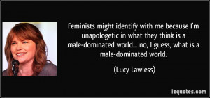 ... world... no, I guess, what is a male-dominated world. - Lucy Lawless