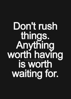 Don't rush things. Anything worth having is worth waiting for. More