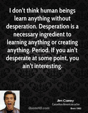 don't think human beings learn anything without desperation ...