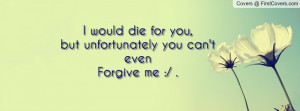 would die for you,but unfortunately you can't evenForgive me :/ .