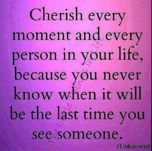 ... Your Life, Because You Never Know What It Will Be The Last Time You