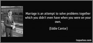 Marriage is an attempt to solve problems together which you didn't ...