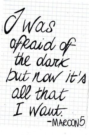 ... afraid of the dark, but now it's all that i want. - maroon 5, daylight