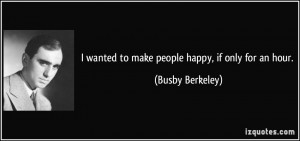 wanted to make people happy, if only for an hour. - Busby Berkeley