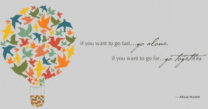 ... you want to go fast... go alone. If you want to go far... go together