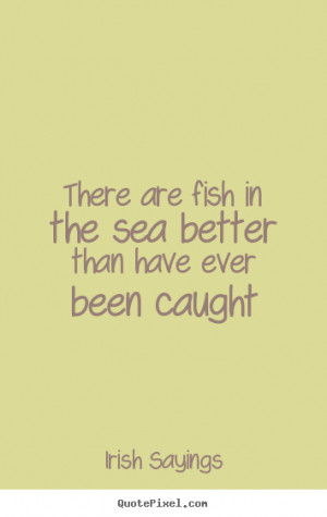 There are fish in the sea better than have ever been caught ”