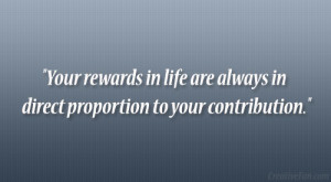 Your rewards in life are always in direct proportion to your ...