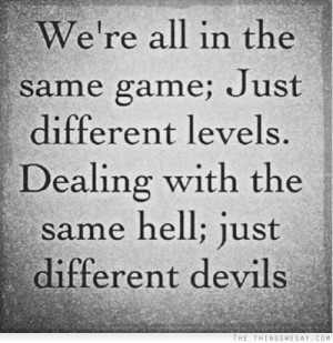 We're all in the same game just different levels dealing with the same ...