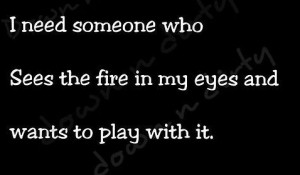 need someone who sees the fire in my eyes and wants to play with it