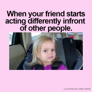 When your friend starts acting differently infront of other people.