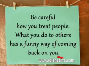 Be careful how you treat people. What you do to others has a funny way ...
