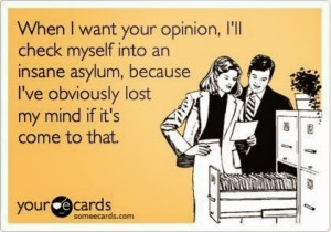 When I want your opinion, I'll check myself into an insane asylum ...
