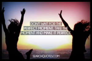 Don't wait for the perfect moment, take the moment and make it perfect ...