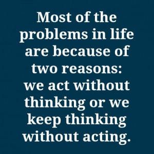 ... two reasons we act without thinking or we keep thinking without acting