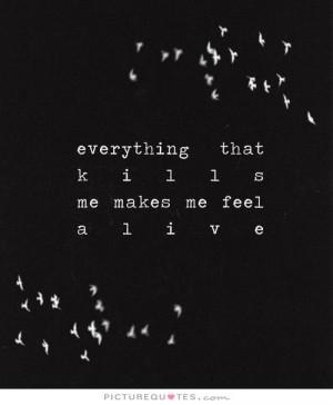 everything that kills me makes me feel alive