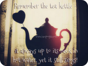 Remember the tea kettle – it always up to its neck in hot water, yet ...