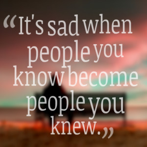 It's sad when people you know become people you knew.