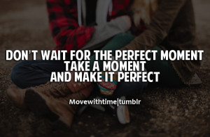 Don't wait for the perfect moment, take a moment and make it perfect.