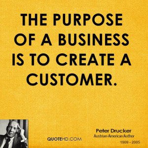 The purpose of a business is to create a customer.