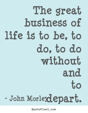 John Morley Quotes - The great business of life is to be, to do, to do ...