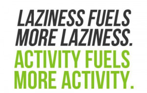 Laziness fuels more laziness. Activity fuels more activity.