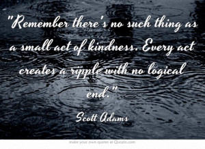 ... kindness. Every act creates a ripple with no logical end.