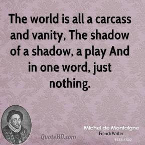 The world is all a carcass and vanity, The shadow of a shadow, a play ...