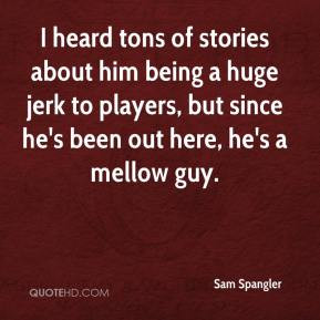 Sam Spangler - I heard tons of stories about him being a huge jerk to ...