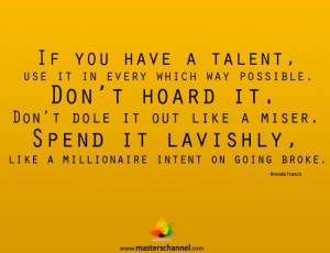 If you have a talent, use it in every which way possible. Don't hoard ...