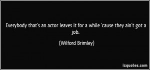 Everybody that's an actor leaves it for a while 'cause they ain't got ...