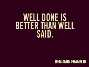 Well done is better than well said.” ~ Benjamin Franklin