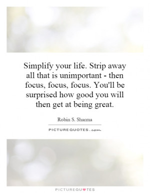 Simplify your life. Strip away all that is unimportant - then focus ...