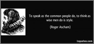 ... the common people do, to think as wise men do is style. - Roger Ascham